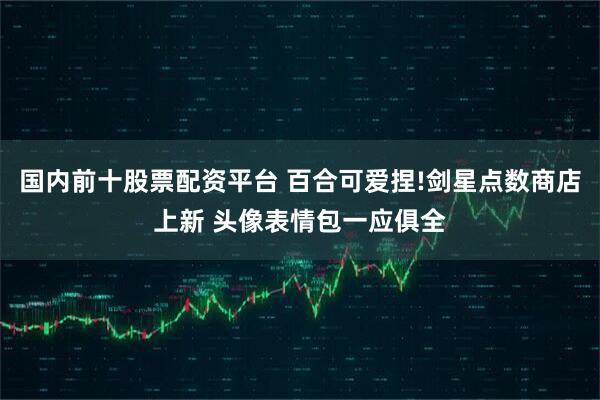 国内前十股票配资平台 百合可爱捏!剑星点数商店上新 头像表情包一应俱全