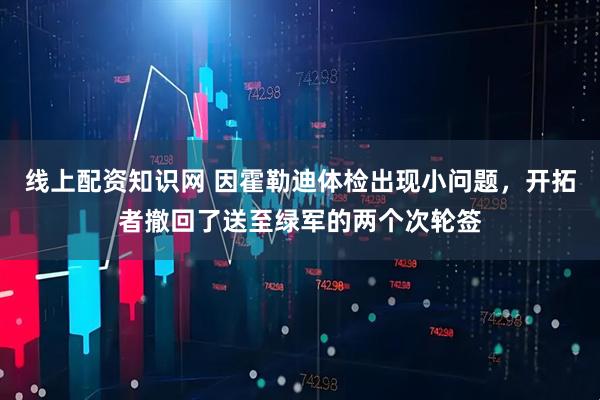 线上配资知识网 因霍勒迪体检出现小问题，开拓者撤回了送至绿军的两个次轮签
