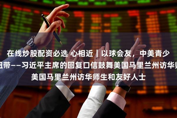 在线炒股配资必选 心相近｜以球会友，中美青少年交流再添新纽带——习近平主席的回复口信鼓舞美国马里兰州访华师生和友好人士