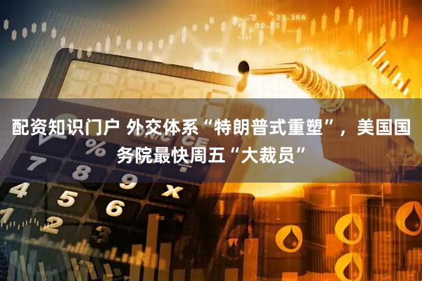 配资知识门户 外交体系“特朗普式重塑”，美国国务院最快周五“大裁员”