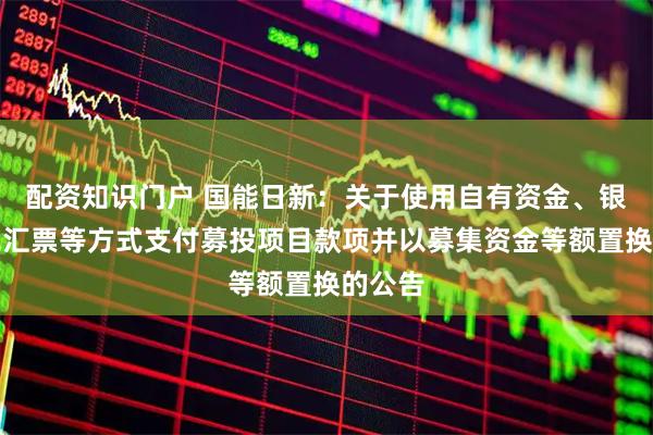 配资知识门户 国能日新：关于使用自有资金、银行承兑汇票等方式支付募投项目款项并以募集资金等额置换的公告
