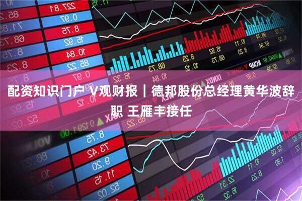 配资知识门户 V观财报｜德邦股份总经理黄华波辞职 王雁丰接任