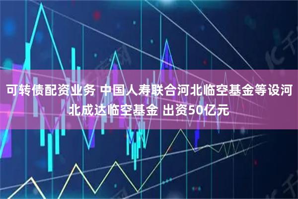 可转债配资业务 中国人寿联合河北临空基金等设河北成达临空基金 出资50亿元