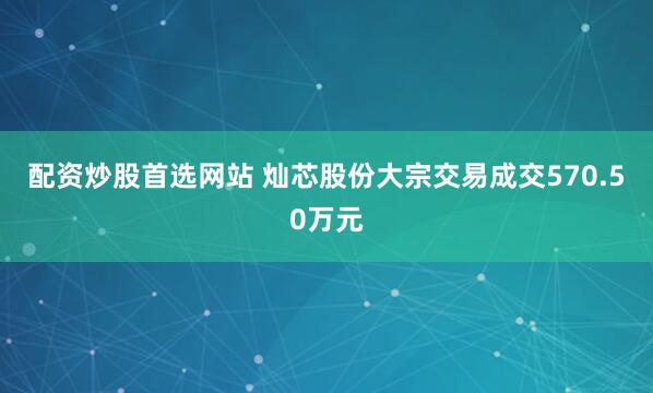 配资炒股首选网站 灿芯股份大宗交易成交570.50万元