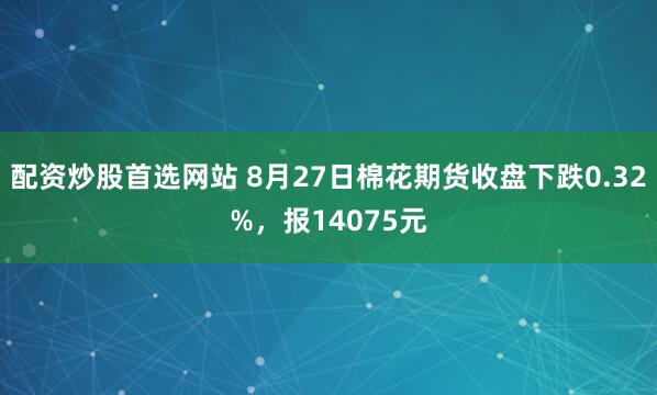 配资炒股首选网站 8月27日棉花期货收盘下跌0.32%，报14075元