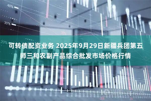 可转债配资业务 2025年9月29日新疆兵团第五师三和农副产品综合批发市场价格行情